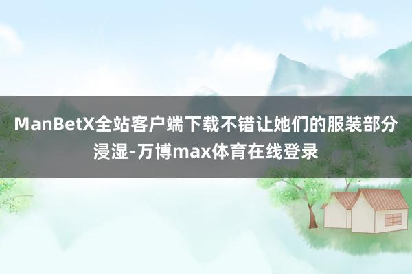 ManBetX全站客户端下载不错让她们的服装部分浸湿-万博max体育在线登录