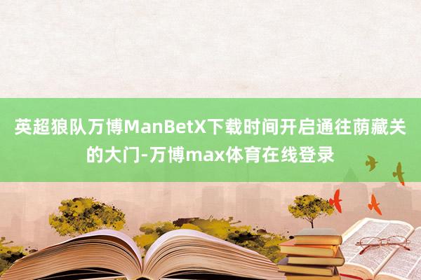 英超狼队万博ManBetX下载时间开启通往荫藏关的大门-万博max体育在线登录