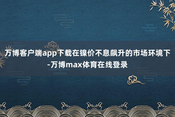 万博客户端app下载在镍价不息飙升的市场环境下-万博max体育在线登录