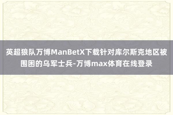 英超狼队万博ManBetX下载针对库尔斯克地区被围困的乌军士兵-万博max体育在线登录