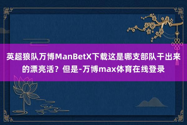 英超狼队万博ManBetX下载这是哪支部队干出来的漂亮活？但是-万博max体育在线登录