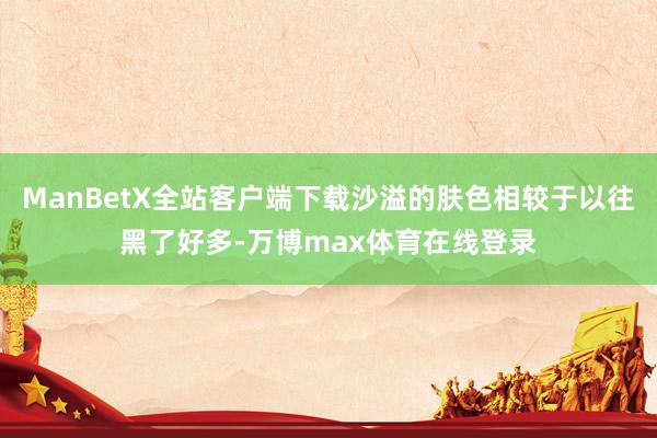 ManBetX全站客户端下载沙溢的肤色相较于以往黑了好多-万博max体育在线登录