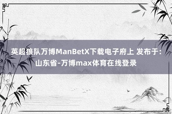 英超狼队万博ManBetX下载电子府上 发布于：山东省-万博max体育在线登录