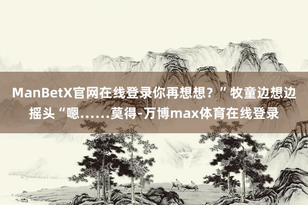 ManBetX官网在线登录你再想想？”牧童边想边摇头“嗯……莫得-万博max体育在线登录