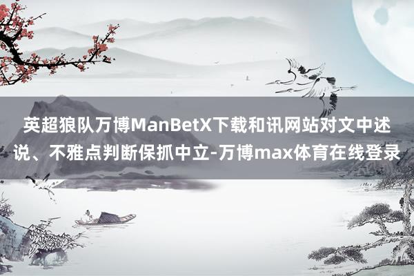 英超狼队万博ManBetX下载和讯网站对文中述说、不雅点判断保抓中立-万博max体育在线登录