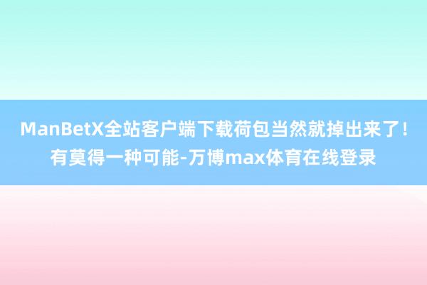ManBetX全站客户端下载荷包当然就掉出来了！有莫得一种可能-万博max体育在线登录