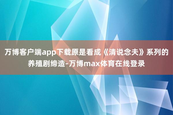 万博客户端app下载原是看成《清说念夫》系列的养殖剧缔造-万博max体育在线登录