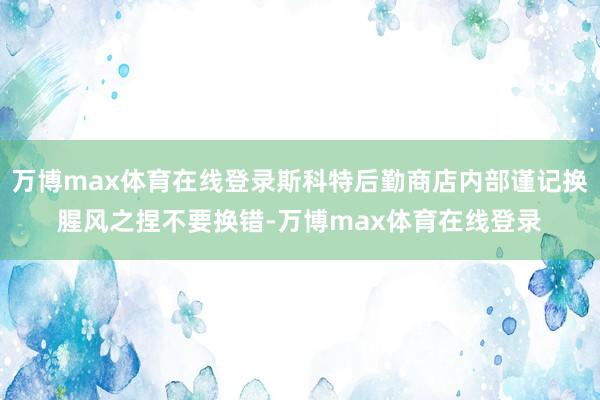 万博max体育在线登录斯科特后勤商店内部谨记换腥风之捏不要换错-万博max体育在线登录