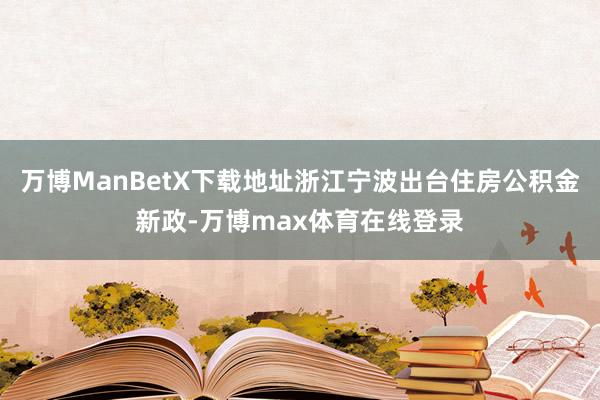 万博ManBetX下载地址浙江宁波出台住房公积金新政-万博max体育在线登录