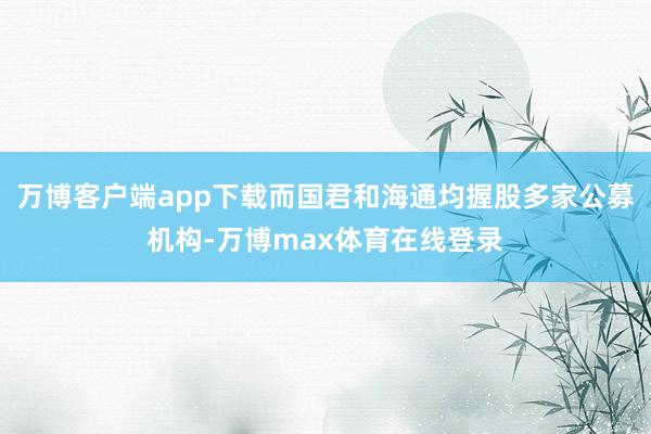 万博客户端app下载而国君和海通均握股多家公募机构-万博max体育在线登录
