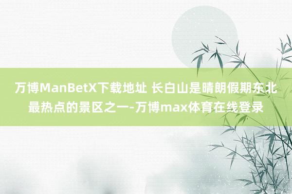 万博ManBetX下载地址 长白山是晴朗假期东北最热点的景区之一-万博max体育在线登录
