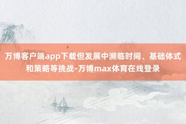 万博客户端app下载但发展中濒临时间、基础体式和策略等挑战-万博max体育在线登录