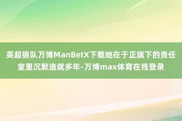 英超狼队万博ManBetX下载她在于正旗下的责任室里沉默造就多年-万博max体育在线登录