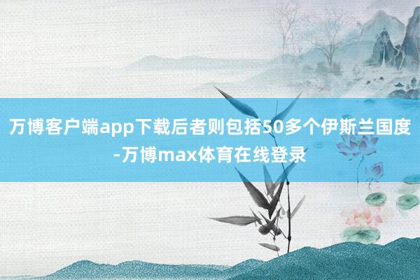万博客户端app下载后者则包括50多个伊斯兰国度-万博max体育在线登录