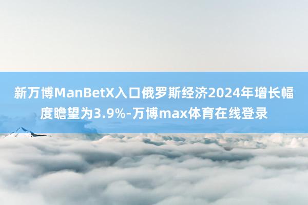 新万博ManBetX入口俄罗斯经济2024年增长幅度瞻望为3.9%-万博max体育在线登录