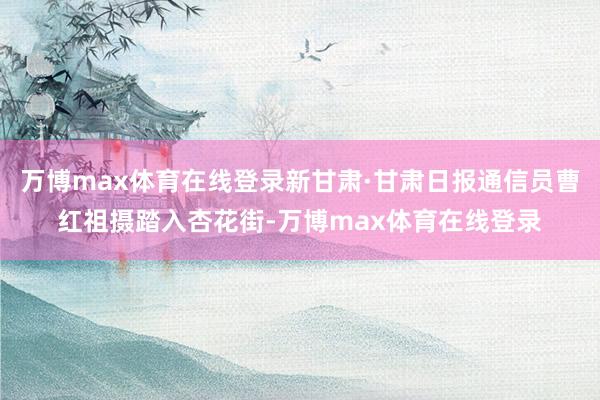 万博max体育在线登录新甘肃·甘肃日报通信员　曹红祖　摄踏入杏花街-万博max体育在线登录