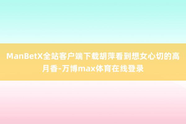 ManBetX全站客户端下载胡萍看到想女心切的高月香-万博max体育在线登录