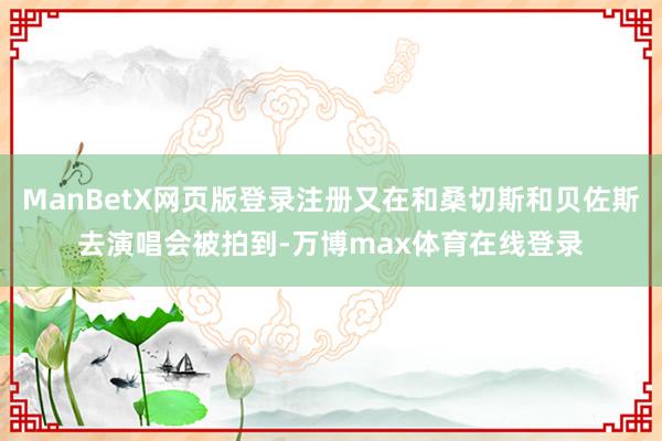 ManBetX网页版登录注册又在和桑切斯和贝佐斯去演唱会被拍到-万博max体育在线登录