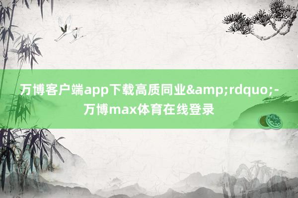 万博客户端app下载高质同业&rdquo;-万博max体育在线登录