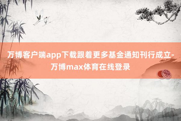 万博客户端app下载跟着更多基金通知刊行成立-万博max体育在线登录