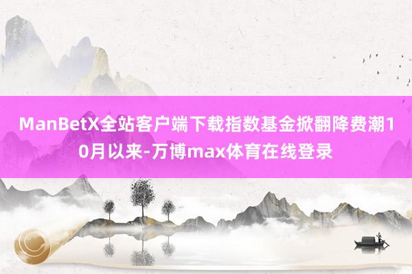 ManBetX全站客户端下载指数基金掀翻降费潮10月以来-万博max体育在线登录