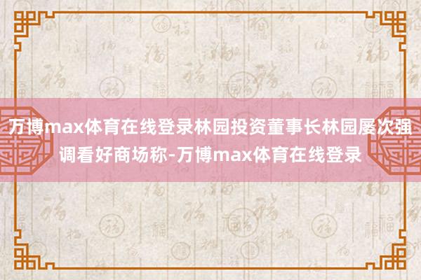 万博max体育在线登录林园投资董事长林园屡次强调看好商场称-万博max体育在线登录