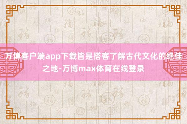 万博客户端app下载皆是搭客了解古代文化的绝佳之地-万博max体育在线登录