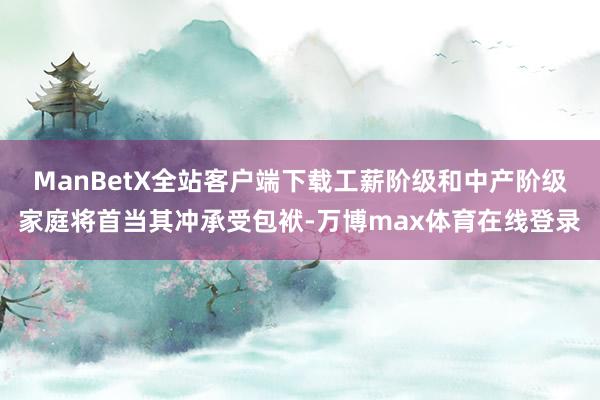 ManBetX全站客户端下载工薪阶级和中产阶级家庭将首当其冲承受包袱-万博max体育在线登录