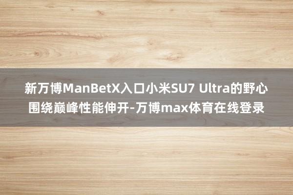 新万博ManBetX入口小米SU7 Ultra的野心围绕巅峰性能伸开-万博max体育在线登录
