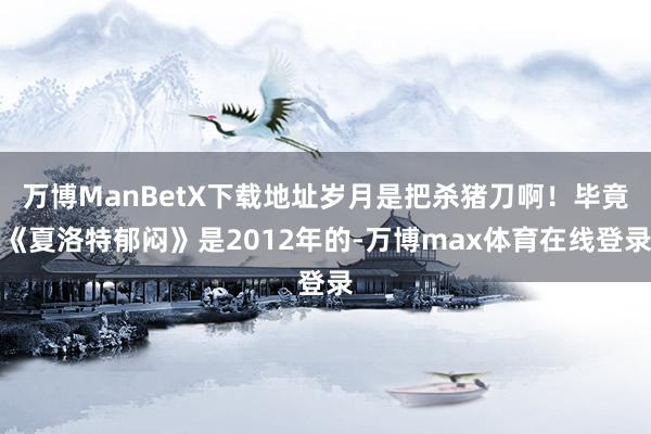 万博ManBetX下载地址岁月是把杀猪刀啊！毕竟《夏洛特郁闷》是2012年的-万博max体育在线登录