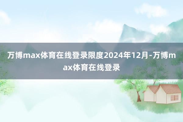 万博max体育在线登录限度2024年12月-万博max体育在线登录