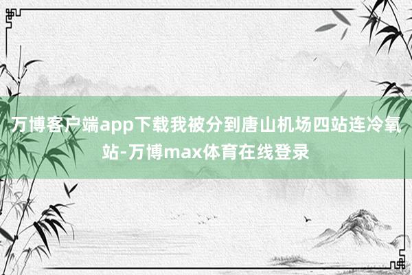 万博客户端app下载我被分到唐山机场四站连冷氧站-万博max体育在线登录