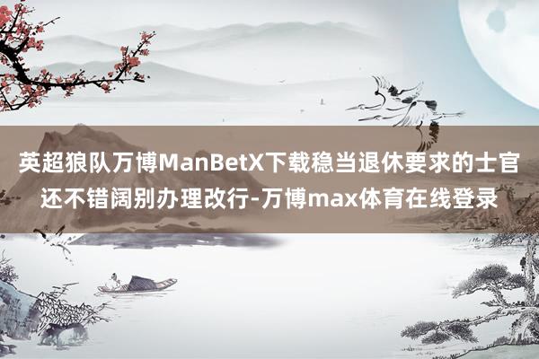 英超狼队万博ManBetX下载稳当退休要求的士官还不错阔别办理改行-万博max体育在线登录