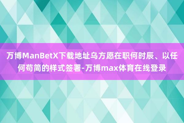 万博ManBetX下载地址乌方愿在职何时辰、以任何苟简的样式签署-万博max体育在线登录