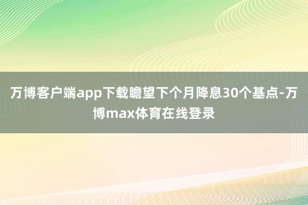 万博客户端app下载瞻望下个月降息30个基点-万博max体育在线登录
