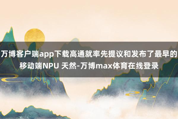 万博客户端app下载高通就率先提议和发布了最早的移动端NPU 天然-万博max体育在线登录