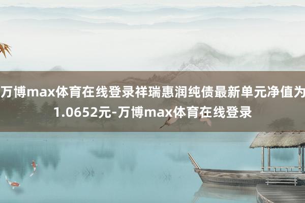万博max体育在线登录祥瑞惠润纯债最新单元净值为1.0652元-万博max体育在线登录