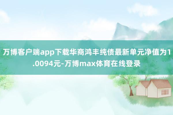 万博客户端app下载华商鸿丰纯债最新单元净值为1.0094元-万博max体育在线登录