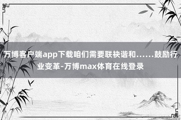万博客户端app下载咱们需要联袂谐和……鼓励行业变革-万博max体育在线登录