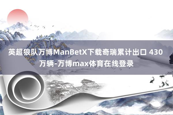 英超狼队万博ManBetX下载奇瑞累计出口 430 万辆-万博max体育在线登录