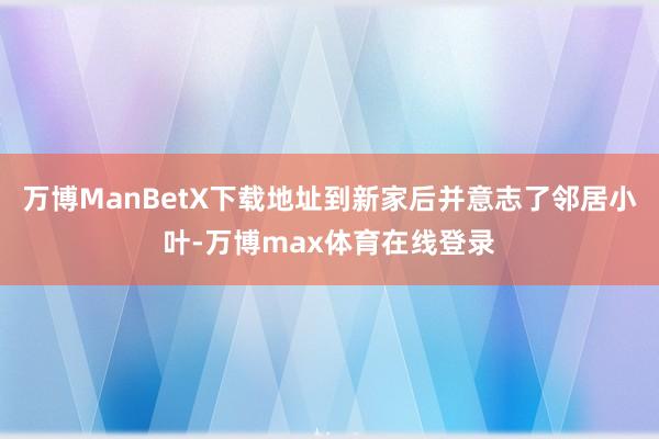 万博ManBetX下载地址到新家后并意志了邻居小叶-万博max体育在线登录