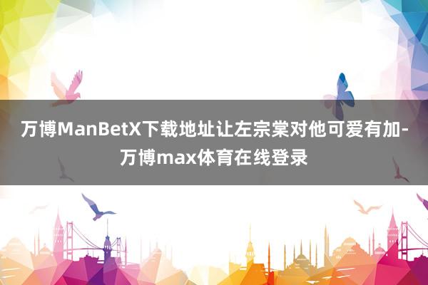 万博ManBetX下载地址让左宗棠对他可爱有加-万博max体育在线登录