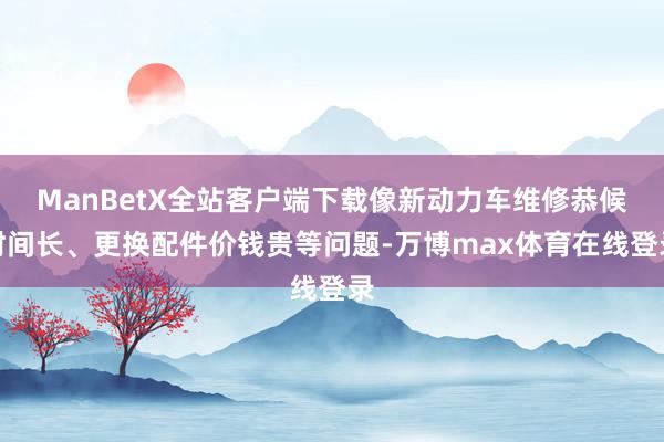 ManBetX全站客户端下载像新动力车维修恭候时间长、更换配件价钱贵等问题-万博max体育在线登录