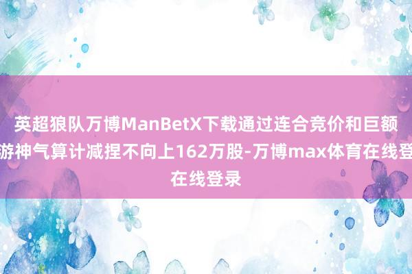 英超狼队万博ManBetX下载通过连合竞价和巨额交游神气算计减捏不向上162万股-万博max体育在线登录