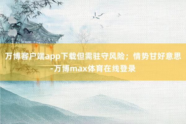 万博客户端app下载但需驻守风险;情势甘好意思-万博max体育在线登录