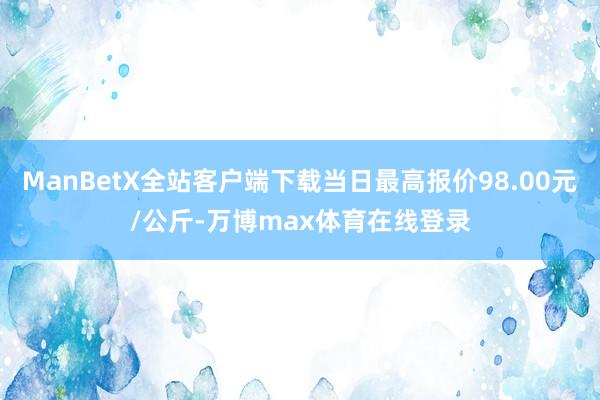 ManBetX全站客户端下载当日最高报价98.00元/公斤-万博max体育在线登录