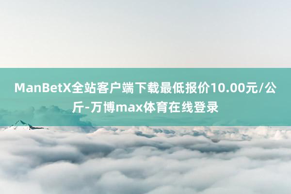 ManBetX全站客户端下载最低报价10.00元/公斤-万博max体育在线登录