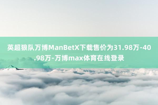 英超狼队万博ManBetX下载售价为31.98万-40.98万-万博max体育在线登录
