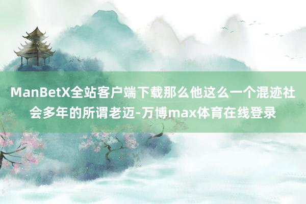 ManBetX全站客户端下载那么他这么一个混迹社会多年的所谓老迈-万博max体育在线登录