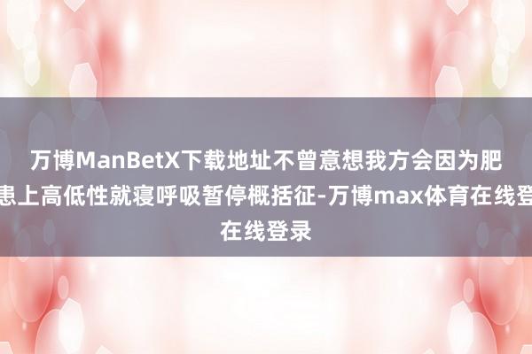 万博ManBetX下载地址不曾意想我方会因为肥美患上高低性就寝呼吸暂停概括征-万博max体育在线登录